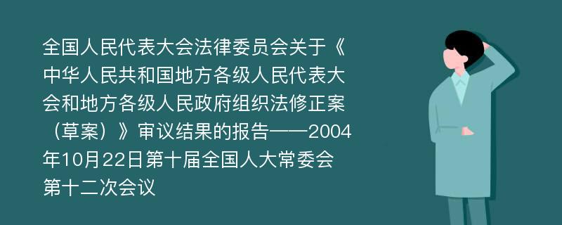 全国人民代表大会法律委员会关于《中华人民共和国地方各级人民代表大会和地方各级人民政府组织法修正案（草案）》审议结果的报告——2004年10月22日第十届全国人大常委会第十二次会议